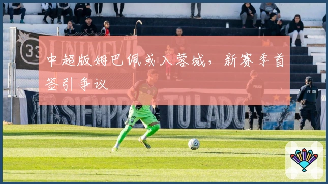 中超版姆巴佩或入蓉城，新赛季首签引争议