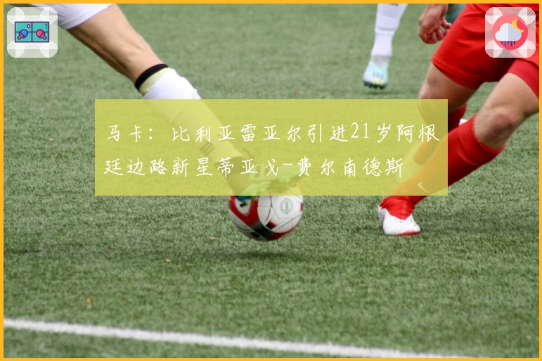 马卡：比利亚雷亚尔引进21岁阿根廷边路新星蒂亚戈-费尔南德斯