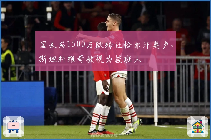 国米或1500万欧转让恰尔汗奥卢，斯坦科维奇被视为接班人