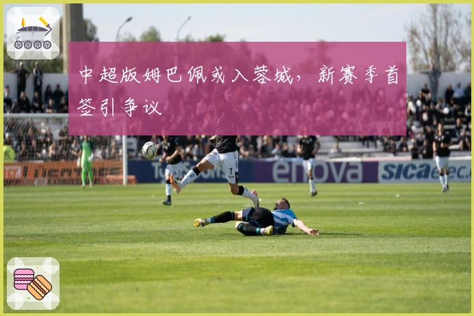 中超版姆巴佩或入蓉城，新赛季首签引争议