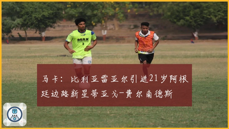 马卡：比利亚雷亚尔引进21岁阿根廷边路新星蒂亚戈-费尔南德斯