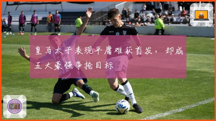 皇马太子表现平庸难获首发，却成五大豪强争抢目标